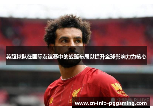 英超球队在国际友谊赛中的战略布局以提升全球影响力为核心