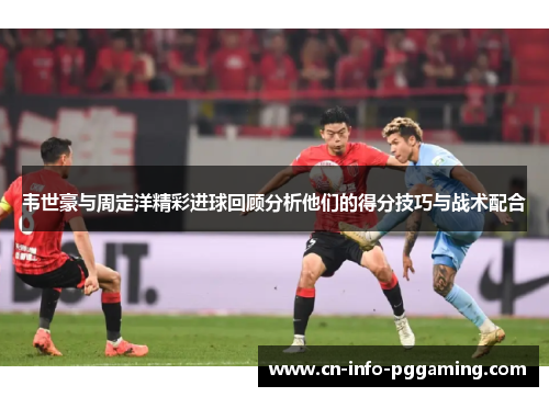 韦世豪与周定洋精彩进球回顾分析他们的得分技巧与战术配合 韦世豪与周定洋精彩进球回顾分析他们的得分技巧与战术配合