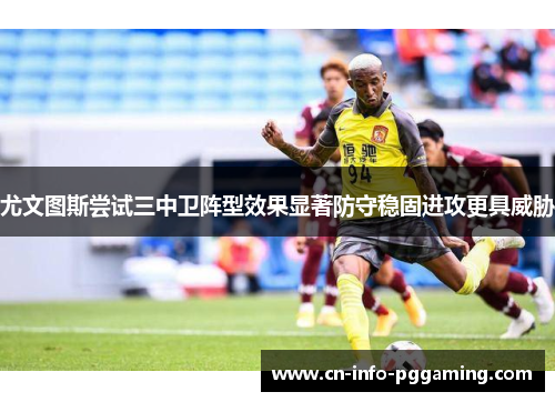 尤文图斯尝试三中卫阵型效果显著防守稳固进攻更具威胁